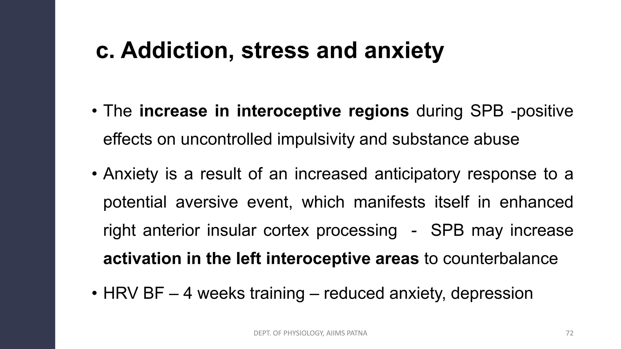 c. Addiction, stress and anxiety
• The increase in interoceptive regions during SPB -positive
effects on uncontrolled impulsivity and substance abuse
• Anxiety is a result of an increased anticipatory response to a
potential aversive event, which manifests itself in enhanced
right anterior insular cortex processing - SPB may increase
activation in the left interoceptive areas to counterbalance
• HRV BF – 4 weeks training – reduced anxiety, depression
DEPT. OF PHYSIOLOGY, AIIMS PATNA 72
 