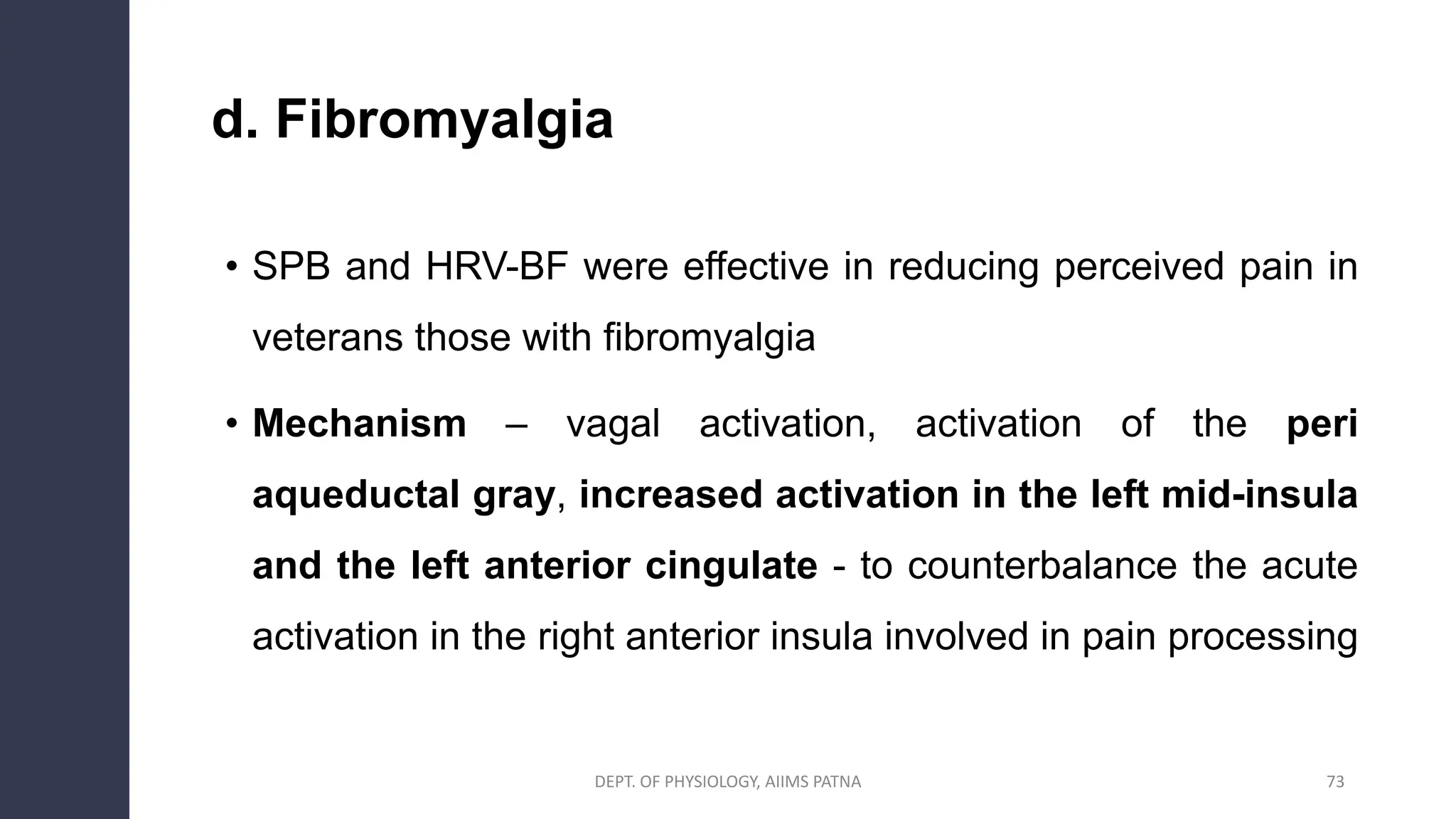 d. Fibromyalgia
• SPB and HRV-BF were effective in reducing perceived pain in
veterans those with fibromyalgia
• Mechanism – vagal activation, activation of the peri
aqueductal gray, increased activation in the left mid-insula
and the left anterior cingulate - to counterbalance the acute
activation in the right anterior insula involved in pain processing
DEPT. OF PHYSIOLOGY, AIIMS PATNA 73
 