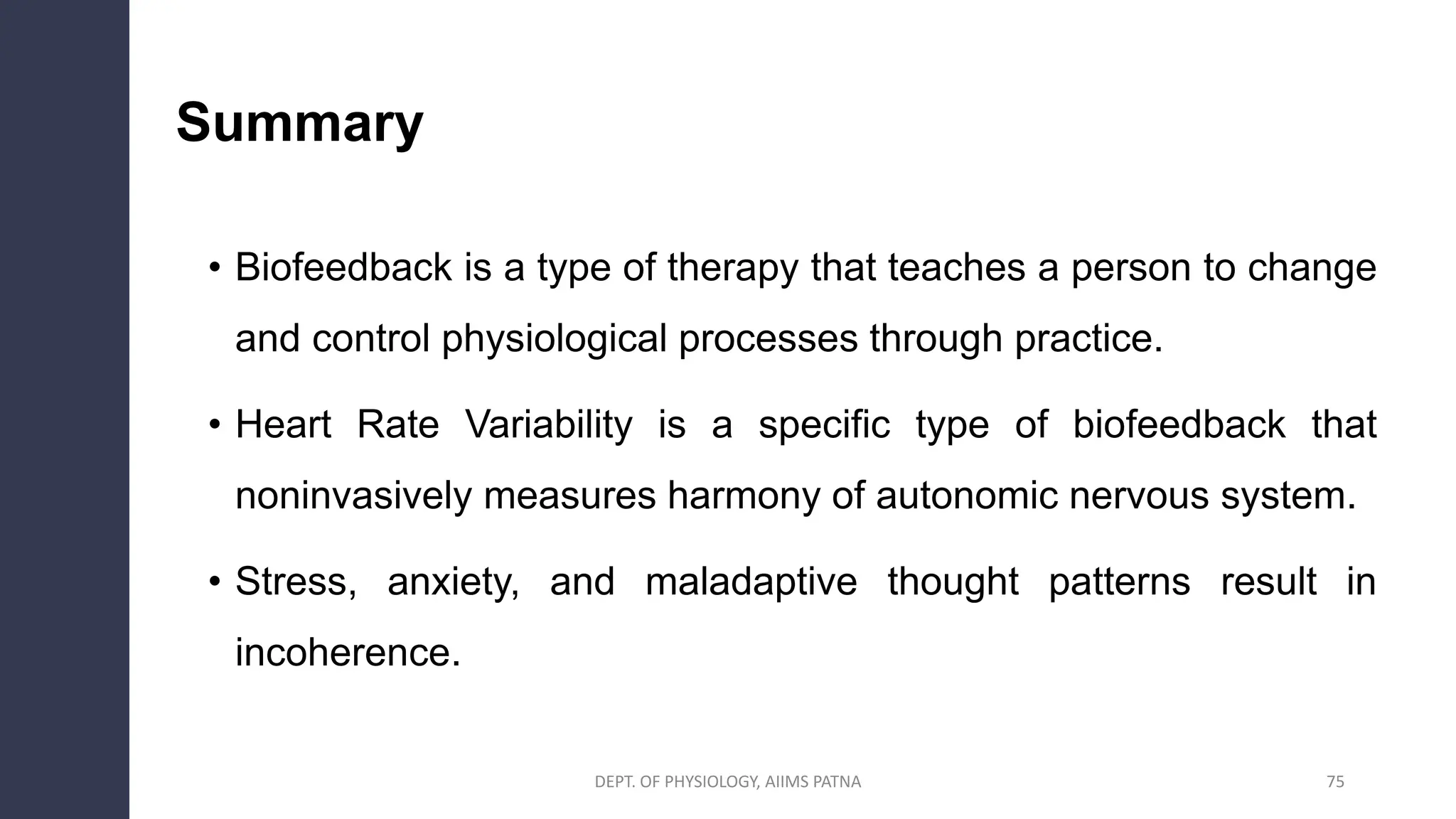 Summary
• Biofeedback is a type of therapy that teaches a person to change
and control physiological processes through practice.
• Heart Rate Variability is a specific type of biofeedback that
noninvasively measures harmony of autonomic nervous system.
• Stress, anxiety, and maladaptive thought patterns result in
incoherence.
DEPT. OF PHYSIOLOGY, AIIMS PATNA 75
 