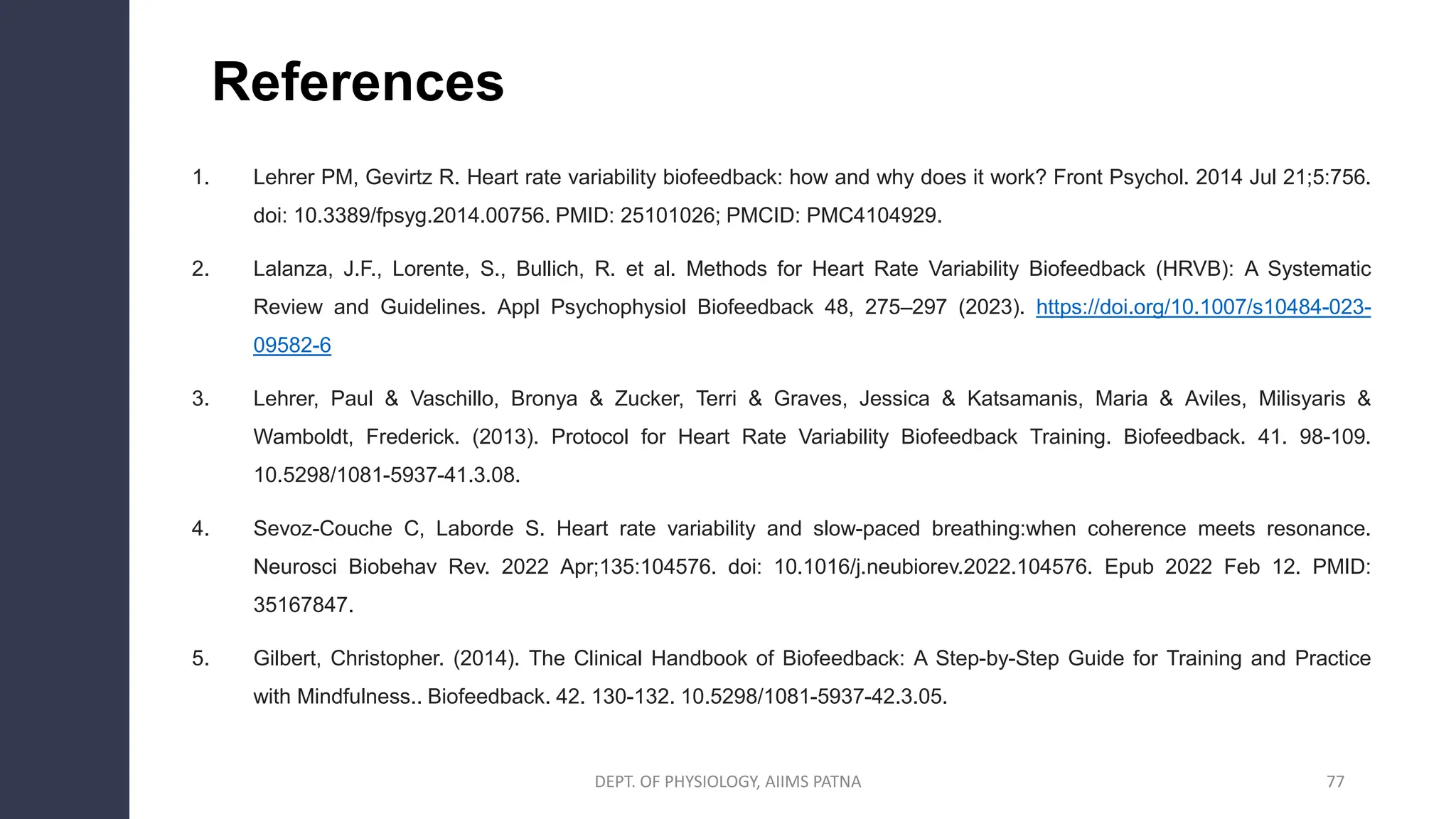 References
1. Lehrer PM, Gevirtz R. Heart rate variability biofeedback: how and why does it work? Front Psychol. 2014 Jul 21;5:756.
doi: 10.3389/fpsyg.2014.00756. PMID: 25101026; PMCID: PMC4104929.
2. Lalanza, J.F., Lorente, S., Bullich, R. et al. Methods for Heart Rate Variability Biofeedback (HRVB): A Systematic
Review and Guidelines. Appl Psychophysiol Biofeedback 48, 275–297 (2023). https://doi.org/10.1007/s10484-023-
09582-6
3. Lehrer, Paul & Vaschillo, Bronya & Zucker, Terri & Graves, Jessica & Katsamanis, Maria & Aviles, Milisyaris &
Wamboldt, Frederick. (2013). Protocol for Heart Rate Variability Biofeedback Training. Biofeedback. 41. 98-109.
10.5298/1081-5937-41.3.08.
4. Sevoz-Couche C, Laborde S. Heart rate variability and slow-paced breathing:when coherence meets resonance.
Neurosci Biobehav Rev. 2022 Apr;135:104576. doi: 10.1016/j.neubiorev.2022.104576. Epub 2022 Feb 12. PMID:
35167847.
5. Gilbert, Christopher. (2014). The Clinical Handbook of Biofeedback: A Step-by-Step Guide for Training and Practice
with Mindfulness.. Biofeedback. 42. 130-132. 10.5298/1081-5937-42.3.05.
77
DEPT. OF PHYSIOLOGY, AIIMS PATNA
 