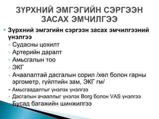  Зүрхний эмгэгийн сэргээн засах эмчилгээний
үнэлгээ
◦ Судасны цохилт
◦ Артерийн даралт
◦ Амьсгалын тоо
◦ ЭКГ
◦ Ачаалалтай дасгалын сорил /хөл болон гарны
эргометр, гүйлтийн зам, ЭКГ гм/
- Амьсгаадалтыг үнэлэх үнэлгээ
- Дасгалын ачааллыг үнэлэх Borg болон VAS үнэлгээ
◦ Бусад багажийн шинжилгээ
 