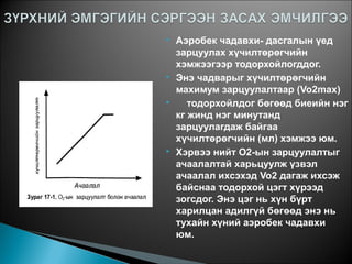  Аэробек чадавхи- дасгалын үед
зарцуулах хүчилтөрөгчийн
хэмжээгээр тодорхойлогддог.
 Энэ чадварыг хүчилтөрөгчийн
махимум зарцуулалтаар (Vo2max)
 тодорхойлдог бөгөөд биеийн нэг
кг жинд нэг минутанд
зарцуулагдаж байгаа
хүчилтөрөгчийн (мл) хэмжээ юм.
 Хэрвээ нийт О2-ын зарцуулалтыг
ачаалалтай харьцуулж үзвэл
ачаалал ихсэхэд Vo2 дагаж ихсэж
байснаа тодорхой цэгт хүрээд
зогсдог. Энэ цэг нь хүн бүрт
харилцан адилгүй бөгөөд энэ нь
тухайн хүний аэробек чадавхи
юм.
 