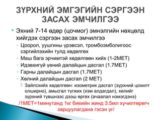  Эхний 7-14 өдөр (цочмог) эмнэлгийн нөхцөлд
хийгдэх сэргээн засах эмчилгээ
◦ Цоорол, уушгины үрэвсэл, тромбоэмболигоос
сэргийлэхийн тулд хөдөлгөх
◦ Маш бага эрчимтэй хөдөлгөөн хийх (1-2MET)
◦ Идэвхигүй үений далайцын дасгал (1.7MET)
◦ Гарны далайцын дасгал (1.7MET)
◦ Хөлний далайцын дасгал (2 MET)
 Зайлсхийх хөдөлгөөн: изометрик дасгал (зүрхний цохилт
олширно), амьсгал түгжих (хэм алдагдал), хөлийг
зүрхний түвшнээс дээш өргөх (ачаалал нэмэгдэнэ)
/1MET=1минутанд 1кг биеийн жинд 3.5мл хүчилтөрөгч
зарцуулагдана гэсэн үг/
 