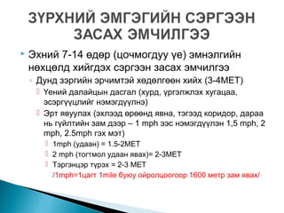  Эхний 7-14 өдөр (цочмогдуу үе) эмнэлгийн
нөхцөлд хийгдэх сэргээн засах эмчилгээ
◦ Дунд зэргийн эрчимтэй хөдөлгөөн хийх (3-4MET)
 Үений далайцын дасгал (хурд, үргэлжлэх хугацаа,
эсэргүүцлийг нэмэгдүүлнэ)
 Эрт явуулах (эхлээд өрөөнд явна, тэгээд коридор, дараа
нь гүйлтийн зам дээр – 1 mph ээс нэмэгдүүлэн 1,5 mph, 2
mph, 2.5mph гэх мэт)
 1mph (удаан) = 1.5-2MET
 2 mph (тогтмол удаан явах)= 2-3MET
 Тэргэнцэр түрэх = 2-3 MET
/1mph=1цагт 1mile буюу ойролцоогоор 1600 метр зам явах/
 