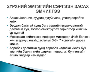  Алхах /шогших, суурин дугуй унах, усанд аеробик
хийх
 Эрсдэл багатай хүнд бага зэргийн эсэргүүцэлтэй
дасгалыг хүч, тэсвэр сайжруулах зорилгоор хийх нь
үр дүнтэй
 Мэс засал хийлгэсэн, инфаркт миокарди /ИМ/ болсон
хүн эсэргүүцэлтэй дасгалыг 3-6н 7 хоногийн дараа
хийнэ.
 Аэробек дасгалын дүнд аэробек чадавхи ихэсч бүх
төрлийн булчингийн ширхэгт нөлөөлж, булчингийн
агших чадвар нэмэгддэг.
 