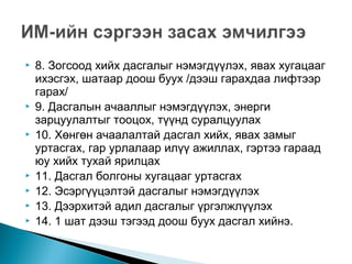  8. Зогсоод хийх дасгалыг нэмэгдүүлэх, явах хугацааг
ихэсгэх, шатаар доош буух /дээш гарахдаа лифтээр
гарах/
 9. Дасгалын ачааллыг нэмэгдүүлэх, энерги
зарцуулалтыг тооцох, түүнд суралцуулах
 10. Хөнгөн ачаалалтай дасгал хийх, явах замыг
уртасгах, гар урлалаар илүү ажиллах, гэртээ гараад
юу хийх тухай ярилцах
 11. Дасгал болгоны хугацааг уртасгах
 12. Эсэргүүцэлтэй дасгалыг нэмэгдүүлэх
 13. Дээрхитэй адил дасгалыг үргэлжлүүлэх
 14. 1 шат дээш тэгээд доош буух дасгал хийнэ.
 