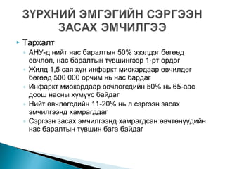  Тархалт
◦ АНУ-д нийт нас баралтын 50% эзэлдэг бөгөөд
өвчлөл, нас баралтын түвшингээр 1-рт ордог
◦ Жилд 1,5 сая хүн инфаркт миокардаар өвчилдөг
бөгөөд 500 000 орчим нь нас бардаг
◦ Инфаркт миокардаар өвчлөгсдийн 50% нь 65-аас
доош насны хүмүүс байдаг
◦ Нийт өвчлөгсдийн 11-20% нь л сэргээн засах
эмчилгээнд хамрагддаг
◦ Сэргээн засах эмчилгээнд хамрагдсан өвчтөнүүдийн
нас баралтын түвшин бага байдаг
 