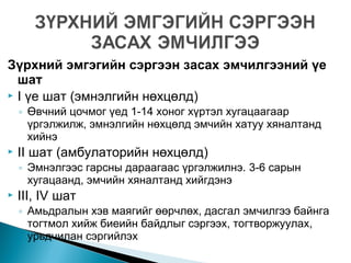 Зүрхний эмгэгийн сэргээн засах эмчилгээний үе
шат
 I үе шат (эмнэлгийн нөхцөлд)
◦ Өвчний цочмог үед 1-14 хоног хүртэл хугацаагаар
үргэлжилж, эмнэлгийн нөхцөлд эмчийн хатуу хяналтанд
хийнэ
 II шат (амбулаторийн нөхцөлд)
◦ Эмнэлгээс гарсны дараагаас үргэлжилнэ. 3-6 сарын
хугацаанд, эмчийн хяналтанд хийгдэнэ
 III, IV шат
◦ Амьдралын хэв маягийг өөрчлөх, дасгал эмчилгээ байнга
тогтмол хийж биеийн байдлыг сэргээх, тогтворжуулах,
урьдчилан сэргийлэх
 