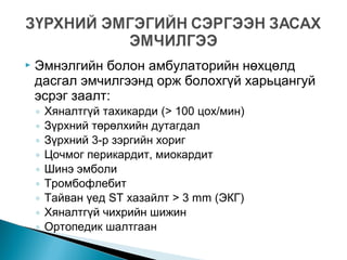  Эмнэлгийн болон амбулаторийн нөхцөлд
дасгал эмчилгээнд орж болохгүй харьцангуй
эсрэг заалт:
◦ Хяналтгүй тахикарди (> 100 цох/мин)
◦ Зүрхний төрөлхийн дутагдал
◦ Зүрхний 3-р зэргийн хориг
◦ Цочмог перикардит, миокардит
◦ Шинэ эмболи
◦ Тромбофлебит
◦ Тайван үед ST хазайлт > 3 mm (ЭКГ)
◦ Хяналтгүй чихрийн шижин
◦ Ортопедик шалтгаан
 