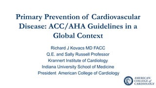 Primary Prevention of Cardiovascular
Disease: ACC/AHA Guidelines in a
Global Context
Richard J Kovacs MD FACC
Q.E. and Sally Russell Professor
Krannert Institute of Cardiology
Indiana University School of Medicine
President American College of Cardiology
 