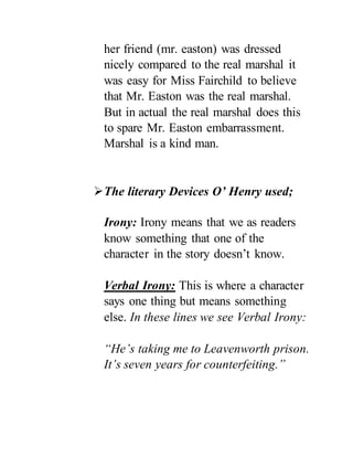her friend (mr. easton) was dressed
nicely compared to the real marshal it
was easy for Miss Fairchild to believe
that Mr. Easton was the real marshal.
But in actual the real marshal does this
to spare Mr. Easton embarrassment.
Marshal is a kind man.
The literary Devices O’ Henry used;
Irony: Irony means that we as readers
know something that one of the
character in the story doesn’t know.
Verbal Irony: This is where a character
says one thing but means something
else. In these lines we see Verbal Irony:
“He’s taking me to Leavenworth prison.
It’s seven years for counterfeiting.”
 