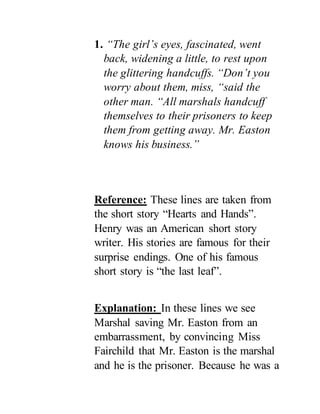 1. “The girl’s eyes, fascinated, went
back, widening a little, to rest upon
the glittering handcuffs. “Don’t you
worry about them, miss, “said the
other man. “All marshals handcuff
themselves to their prisoners to keep
them from getting away. Mr. Easton
knows his business.”
Reference: These lines are taken from
the short story “Hearts and Hands”.
Henry was an American short story
writer. His stories are famous for their
surprise endings. One of his famous
short story is “the last leaf”.
Explanation: In these lines we see
Marshal saving Mr. Easton from an
embarrassment, by convincing Miss
Fairchild that Mr. Easton is the marshal
and he is the prisoner. Because he was a
 