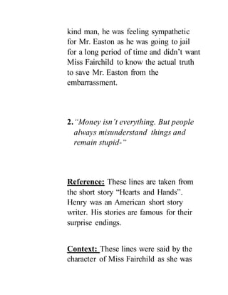 kind man, he was feeling sympathetic
for Mr. Easton as he was going to jail
for a long period of time and didn’t want
Miss Fairchild to know the actual truth
to save Mr. Easton from the
embarrassment.
2.“Money isn’t everything. But people
always misunderstand things and
remain stupid-“
Reference: These lines are taken from
the short story “Hearts and Hands”.
Henry was an American short story
writer. His stories are famous for their
surprise endings.
Context: These lines were said by the
character of Miss Fairchild as she was
 