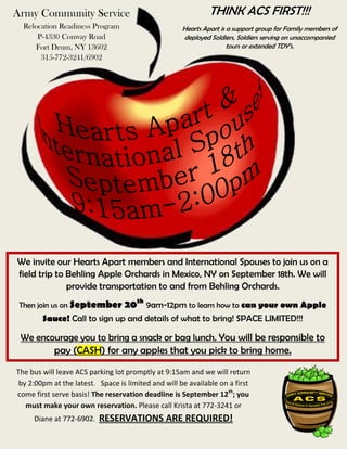 We invite our Hearts Apart members and International Spouses to join us on a
field trip to Behling Apple Orchards in Mexico, NY on September 18th. We will
provide transportation to and from Behling Orchards.
Then join us on September 20th
9am-12pm to learn how to can your own Apple
Sauce! Call to sign up and details of what to bring! SPACE LIMITED!!!
We encourage you to bring a snack or bag lunch. You will be responsible to
pay (CASH) for any apples that you pick to bring home.
The bus will leave ACS parking lot promptly at 9:15am and we will return
by 2:00pm at the latest. Space is limited and will be available on a first
come first serve basis! The reservation deadline is September 12th
; you
must make your own reservation. Please call Krista at 772-3241 or
Diane at 772-6902. RESERVATIONS ARE REQUIRED!
THINK ACS FIRST!!!
Hearts Apart is a support group for Family members of
deployed Soldiers, Soldiers serving on unaccompanied
tours or extended TDY’s.
Army Community Service
Relocation Readiness Program
P-4330 Conway Road
Fort Drum, NY 13602
315-772-3241/6902
 
