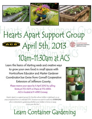 Learn the basics of starting seeds and creative ways
      to grow your own food in small spaces with
      Horticulture Educator and Master Gardener
  Coordinator Sue Gwise from Cornell Cooperative
          Extension of Jefferson County.
        Please reserve your space by 3 April 2012 by calling
              Krista at 772-5475 or Diane at 772-6902.
                  ACS is located at P-4330 Conway

  Hearts Apart is a support group for Families whose Soldier is deployed, on an
unaccompanied tour or extended TDY, However we want to welcome EVERYONE
      who is interested in gardening whether your Soldier is home or away.
                               Come join the fun!
 