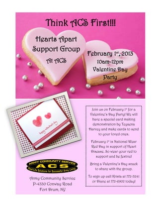 Think ACS First!!!
  Hearts Apart
 Support Group
                         February 1st, 2013
        At ACS               10am-12pm
                            Valentine Day
                                Party




                          Join us on February 1st for a
                         Valentine’s Day Party! We will
                          have a special card making
                           demonstration by Teyaena
                         Harvey and make cards to send
                              to your loved ones.

                          February 1st is National Wear
                          Red Day in support of Heart
                          Disease. So wear your red to
                             support and be festive!

                          Bring a Valentine’s Day snack
                             to share with the group.

                         To sign up call Krista at 772-3241
Army Community Service
                           or Diane at 772-6902 today!
 P-4330 Conway Road
    Fort Drum, NY
 