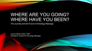WHERE ARE YOU GOING? 
WHERE HAVE YOU BEEN? 
The Journey and the Future of Oncology Massage 
Lauren Muser Cates, CMT 
President, Society for Oncology Massage 
 