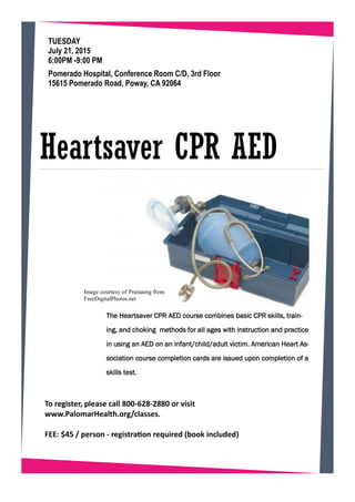 The Heartsaver CPR AED course combines basic CPR skills, train-
ing, and choking methods for all ages with instruction and practice
in using an AED on an infant/child/adult victim. American Heart As-
sociation course completion cards are issued upon completion of a
skills test.
TUESDAY
July 21, 2015
6:00PM -9:00 PM
Heartsaver CPR AED
Pomerado Hospital, Conference Room C/D, 3rd Floor
15615 Pomerado Road, Poway, CA 92064
To egiste , please all 800- 28-2880 o isit
.Palo a Health.o g/ lasses.
FEE: $ / pe so - egist aio e ui ed ook i luded
Image courtesy of Praisaeng from
FreeDigitalPhotos.net
 
