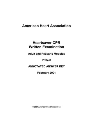 American Heart Association



    Heartsaver CPR
   Written Examination
   Adult and Pediatric Modules

                 Pretest

   ANNOTATED ANSWER KEY

           February 2001




      © 2001 American Heart Association
 
