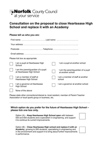 Consultation on the proposal to close Heartsease High
School and replace it with an Academy
Please tell us who you are:
First name: ………………………………Last name: ..…………………………
Your address: ……………………………………………………………………...
Postcode: …………………………….Telephone:……………………………….
Email address: ……………………………………………………………………..
Please tick box as appropriate:
I am a pupil at Heartsease High
School
I am the parent/guardian of a pupil
at Heartsease High School
I am a pupil at another school
I am the parent/guardian of a pupil
at at another school
I am a member of staff at I am a member of staff at another
Heartsease High School school
I am a governor at Heartsease I am a governor at another school
High School
None of the above
Please state other connections/interest ie. local resident, member of Parent Teacher
Association or local sports group or business, etc.
…………………………………………………………………………………………………………
Which option do you prefer for the future of Heartsease High School –
please tick one box only.
Option (A) – Keep Heartsease High School open with between
500 and 600 students and a specialism in engineering, and support
it to continue its current improvements.
Option (B) – Close Heartsease High school and replace it with an
Academy, growing to 950 students, specialising in engineering and
in the environment and support it to bring about further improvements
in performance.
 