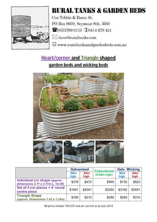 Heart/corner and Triangle shaped
garden beds and wicking beds
Galvanised
Colourbond
(0.84m high)
Galv. Wicking
.66m
high
.84m
high
.66m
high
.84m
high
Individual cnr shape (approx.
dimensions 2.17 x 2.17m L, 1m W)
$378 $472 $560 $735 $823
Set of 4 cnr pieces + 4’ round
centre piece
$1641 $2041 $2292 $3165 $3551
Triangle Shape
(approx. Dimensions 1.63 x 1.33m)
$185 $210 $280 $284 $310
All prices include 10% GST and are current as at June 2014
 