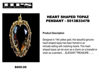 HEART SHAPED TOPAZ
PENDANT - 5513B3347B
Product Description
Designed in 14kt yellow gold, this beautiful genuine
heart shaped topaz has been framed in an
intricate setting with matching hearts. This heart
shaped topaz can be worn as a charm on a bracelet or
chain as a pendant…..ELEGANT TREASURE…….
$600.00
 
