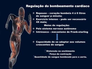 Regulação do bombeamento cardíaco 
 Repouso – coração bombeia 4 á 6 litros 
de sangue/ p minuto; 
 Exercício intenso – pode ser necessário 
4X mais; 
Meios de regulação: 
 Pelo sistema nervoso autônomo 
 Intrínseca – mecanismo de Frank-starling 
 Capacidade de se adaptar aos volumes 
crescentes de sangue 
Distensão no enchimento 
Força da contração 
Quantidade de sangue bombeado para a aorta. 
 