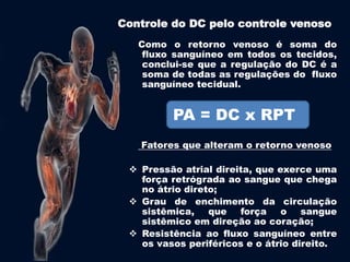 Controle do DC pelo controle venoso 
Como o retorno venoso é soma do 
fluxo sanguíneo em todos os tecidos, 
conclui-se que a regulação do DC é a 
soma de todas as regulações do fluxo 
sanguíneo tecidual. 
PA = DC x RPT 
Fatores que alteram o retorno venoso 
 Pressão atrial direita, que exerce uma 
força retrógrada ao sangue que chega 
no átrio direto; 
 Grau de enchimento da circulação 
sistêmica, que força o sangue 
sistêmico em direção ao coração; 
 Resistência ao fluxo sanguíneo entre 
os vasos periféricos e o átrio direito. 
 
