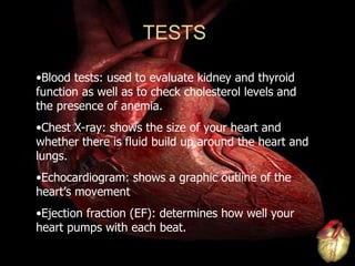 Blood tests: used to evaluate kidney and thyroid function as well as to check cholesterol levels and the presence of anemia. Chest X-ray: shows the size of your heart and whether there is fluid build up around the heart and lungs. Echocardiogram: shows a graphic outline of the heart’s movement Ejection fraction (EF): determines how well your heart pumps with each beat. TESTS 