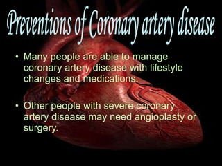 Many people are able to manage coronary artery disease with lifestyle changes and medications. Other people with severe coronary artery disease may need angioplasty or surgery. Preventions of Coronary artery disease 