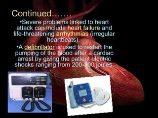 Severe problems linked to heart attack can include  heart failure  and life-threatening  arrhythmias  (irregular heartbeats).  A  defibrillator  is used to restart the pumping of the blood after a cardiac arrest by giving the patient electric shocks ranging from 200-300 joules. Continued……. 