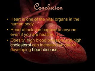 Heart is one of the vital organs in the human body. Heart attack can happen to anyone even if you are healthy. Obesity, high blood pressure and high  cholesterol  can increase the risk of developing  heart disease  . 