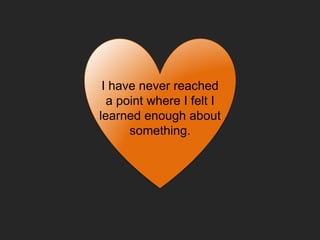 I have never reached
a point where I felt I
learned enough about
something.