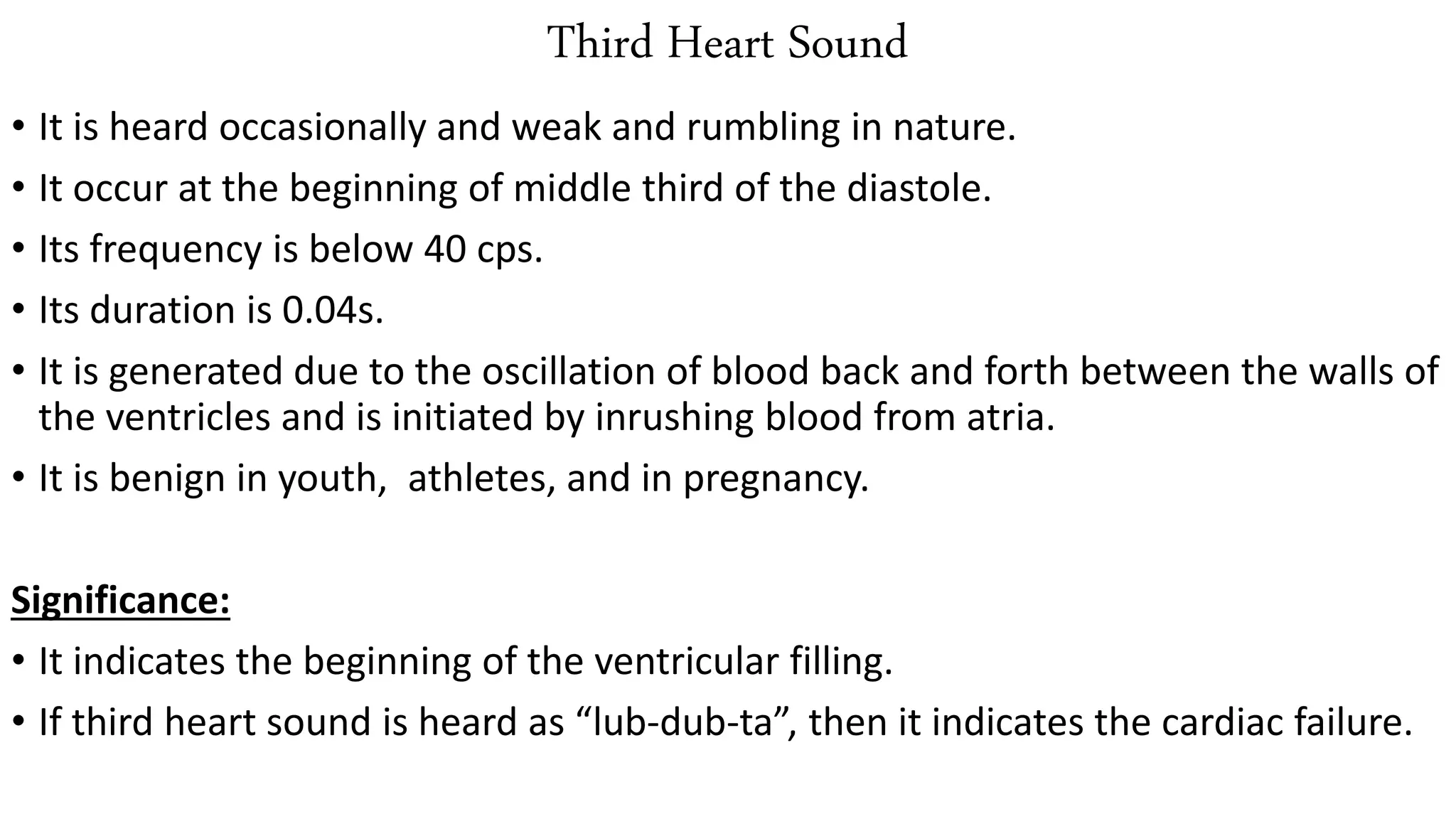 Third Heart Sound
• It is heard occasionally and weak and rumbling in nature.
• It occur at the beginning of middle third of the diastole.
• Its frequency is below 40 cps.
• Its duration is 0.04s.
• It is generated due to the oscillation of blood back and forth between the walls of
the ventricles and is initiated by inrushing blood from atria.
• It is benign in youth, athletes, and in pregnancy.
Significance:
• It indicates the beginning of the ventricular filling.
• If third heart sound is heard as “lub-dub-ta”, then it indicates the cardiac failure.
 