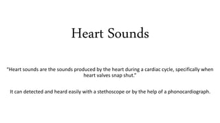 Heart Sounds
“Heart sounds are the sounds produced by the heart during a cardiac cycle, specifically when
heart valves snap shut.”
It can detected and heard easily with a stethoscope or by the help of a phonocardiograph.
 