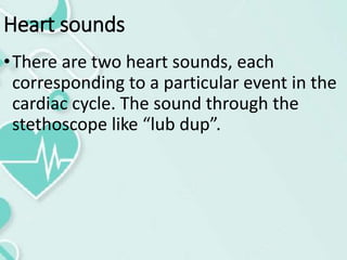 Heart sounds
•There are two heart sounds, each
corresponding to a particular event in the
cardiac cycle. The sound through the
stethoscope like “lub dup”.
 