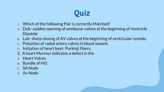 1. Which of the following Pair is correctly Matched?
A. Dub- sudden opening of semilunar valves at the beginning of Ventricle
Diastole
B. Lub- sharp closing of AV valves at the beginning of ventricular systole.
C. Pulsation of radial artery valves in blood vessels.
D. Initiation of heart beat- Purkinji fibers.
2. A heart Murmur indicates a defect in the
A. Heart Valves
B. Bundle of HIS
C. SA Node
D. Av Node
Quiz
 