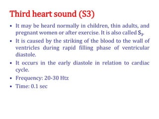 Third heart sound (S3)
• It may be heard normally in children, thin adults, and
pregnant women or after exercise. It is also called S3.
• It is caused by the striking of the blood to the wall of
ventricles during rapid filling phase of ventricular
diastole.
• It occurs in the early diastole in relation to cardiac
cycle.
• Frequency: 20-30 Htz
• Time: 0.1 sec
 
