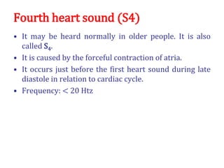 Fourth heart sound (S4)
• It may be heard normally in older people. It is also
called S4.
• It is caused by the forceful contraction of atria.
• It occurs just before the first heart sound during late
diastole in relation to cardiac cycle.
• Frequency: < 20 Htz
 
