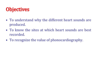 Objectives
• To understand why the different heart sounds are
produced.
• To know the sites at which heart sounds are best
recorded.
• To recognize the value of phonocardiography.
 