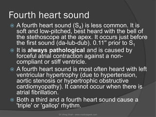 Fourth heart sound
 A fourth heart sound (S4) is less common. It is
  soft and low-pitched, best heard with the bell of
 ...