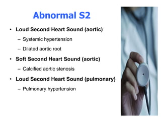 Abnormal S2 Loud Second Heart Sound (aortic) Systemic hypertension  Dilated aortic root  Soft Second Heart Sound (aortic) Calcified aortic stenosis  Loud Second Heart Sound (pulmonary) Pulmonary hypertension  