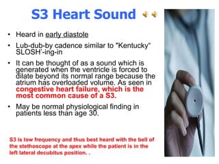S3 Heart Sound  Heard in  early diastole   Lub-dub-by cadence similar to "Kentucky“ SLOSH’-ing-in  It can be thought of as a sound which is generated when the ventricle is forced to dilate beyond its normal range because the atrium has overloaded volume. As seen in  congestive heart failure, which is the most common cause of a S3.   May be normal physiological finding in patients less than age 30. S3 is low frequency and thus best heard with the bell of the stethoscope at the apex while the patient is in the left lateral decubitus position.   .  