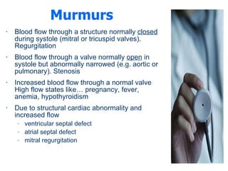 Murmurs Blood flow through a structure normally  closed  during systole (mitral or tricuspid valves). Regurgitation  Blood flow through a valve normally  open  in systole but abnormally narrowed (e.g. aortic or pulmonary). Stenosis Increased blood flow through a normal valve High flow states like… pregnancy, fever, anemia, hypothyroidism  Due to structural cardiac abnormality and increased flow ventricular septal defect  atrial septal defect  mitral regurgitation  