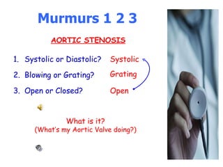 Murmurs 1 2 3 Systolic or Diastolic? Blowing or Grating? Open or Closed? Systolic What is it? (What’s my Aortic Valve doing?) Grating Open AORTIC STENOSIS 