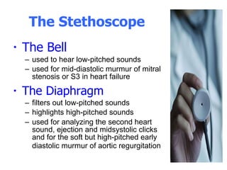 The Stethoscope  The Bell  used to hear low-pitched sounds used for mid-diastolic murmur of mitral stenosis or S3 in heart failure The Diaphragm filters out low-pitched sounds highlights high-pitched sounds used for analyzing the second heart sound, ejection and midsystolic clicks and for the soft but high-pitched early diastolic murmur of aortic regurgitation   