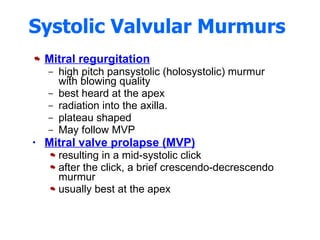 Systolic Valvular Murmurs  Mitral regurgitation high pitch pansystolic (holosystolic) murmur with blowing quality best heard at the apex radiation into the axilla.  plateau shaped  May follow MVP  Mitral valve prolapse (MVP)   resulting in a mid-systolic click after the click, a brief crescendo-decrescendo murmur  usually best at the apex  