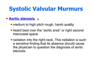 Systolic Valvular Murmurs Aortic stenosis  medium to high pitch rough, harsh quality heard best over the “aortic area” or right second intercostal space radiation into the right neck. This radiation is such a sensitive finding that its absence should cause the physician to question the diagnosis of aortic stenosis. 