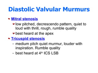 Diastolic Valvular Murmurs Mitral stenosis low pitched, decrescendo pattern, quiet to loud with thrill, rough, rumble quality best heard at the apex Tricuspid stenosis medium pitch quiet murmur, louder with inspiration. Rumble quality best heard at 4 th  ICS LSB 