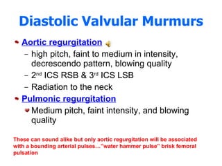 Diastolic Valvular Murmurs Aortic regurgitation high pitch, faint to medium in intensity, decrescendo pattern, blowing quality 2 nd  ICS RSB & 3 rd  ICS LSB Radiation to the neck Pulmonic regurgitation Medium pitch, faint intensity, and blowing quality These can sound alike but only aortic regurgitation will be associated with a bounding arterial pulses…”water hammer pulse” brisk femoral pulsation 